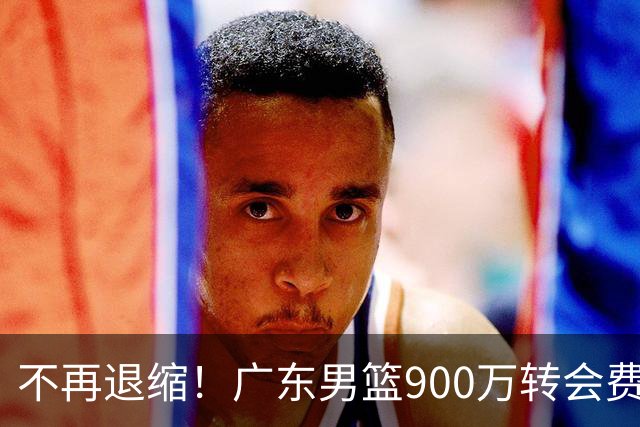不再退缩！广东男篮900万转会费签下昔日状元内线，杜锋拒绝沉沦