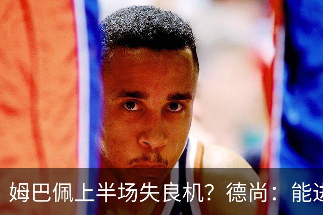 姆巴佩上半场失良机？德尚：能进2球已经非常好，他从不自我怀疑