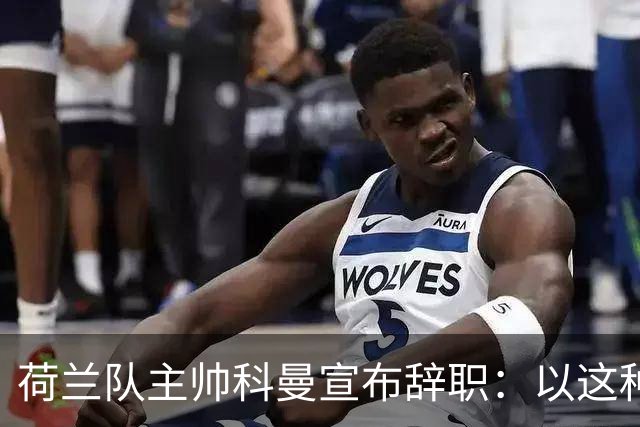 荷兰队主帅科曼宣布辞职：以这种方式结束 让我倍感痛心